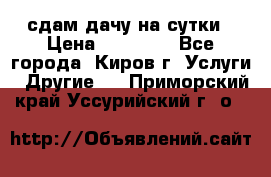 сдам дачу на сутки › Цена ­ 10 000 - Все города, Киров г. Услуги » Другие   . Приморский край,Уссурийский г. о. 